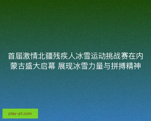 首届激情北疆残疾人冰雪运动挑战赛在内蒙古盛大启幕 展现冰雪力量与拼搏精神