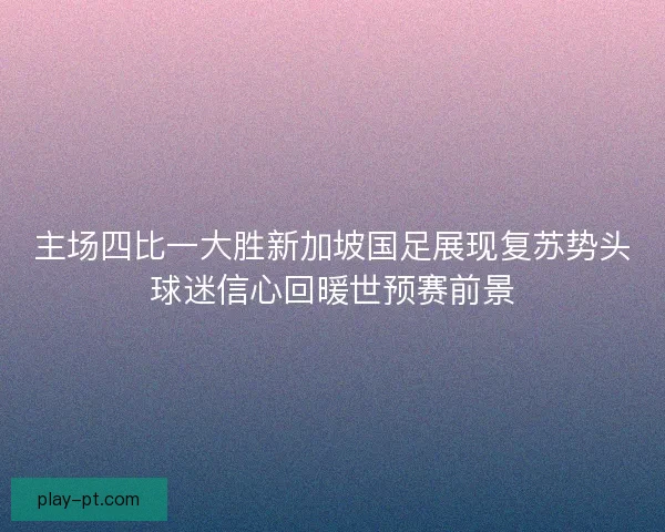 主场四比一大胜新加坡国足展现复苏势头球迷信心回暖世预赛前景