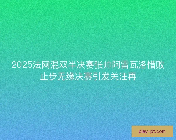 2025法网混双半决赛张帅阿雷瓦洛惜败止步无缘决赛引发关注再